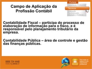 Campo de Aplicação da Profissão Contábil Contabilidade Fiscal – participa do processo de elaboração de informação para o fisco, e é responsável pelo planejamento tributário da empresa. Contabilidade Pública – área de controle e gestão das finanças públicas. 