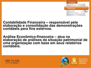 Contabilidade Financeira – responsável pela elaboração e consolidação das demonstrações contábeis para fins externos. Análise Econômico-financeira – atua na elaboração de análises da situação patrimonial de uma organização com base em seus relatórios contábeis. 