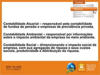 Contabilidade Atuarial – responsável pela contabilidade de fundos de pensão e empresas de previdência privada. Contabilidade Ambiental – responsável por informações sobre o impacto ambiental da empresa no meio ambiente. Contabilidade Social – dimensionando o impacto social da empresa, com sua agregação de riqueza e seus custos sociais, produtividade e distribuição da riqueza. 