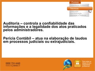 Auditoria – controla a confiabilidade das informações e a legalidade dos atos praticados pelos administradores. Perícia Contábil – atua na elaboração de laudos em processos judiciais ou extrajudiciais. 