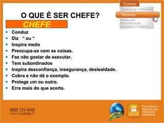 O QUE É SER CHEFE? Conduz Diz  “ eu “ Inspira medo Preocupa-se com as coisas. Faz não gostar de executar. Tem subordinados Inspira desconfiança, insegurança, deslealdade. Cobra e não dá o exemplo. Protege um ou outro. Erra mais do que acerta.  CHEFE 