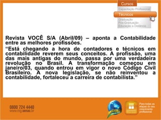 Revista VOCÊ S/A (Abril/09) – aponta a Contabilidade entre as melhores profissões. “ Está chegando a hora de contadores e técnicos em contabilidade reverem seus conceitos. A profissão, uma das mais antigas do mundo, passa por uma verdadeira revolução no Brasil. A transformação começou em janeiro/03, quando entrou em vigor o novo Código Civil Brasileiro. A nova legislação, se não reinventou a contabilidade, fortaleceu a carreira de contabilista.” 