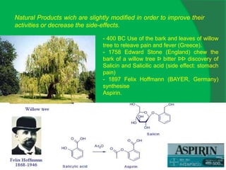 Natural Products wich are slightly modified in order to improve their
activities or decrease the side-effects.
- 400 BC Use of the bark and leaves of willow
tree to releave pain and fever (Greece).
- 1758 Edward Stone (England) chew the
bark of a willow tree Þ bitter ÞÞ discovery of
Salicin and Salicilic acid (side effect: stomach
pain)
- 1897 Felix Hoffmann (BAYER, Germany)
synthesise
Aspirin.
 