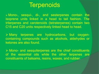Terpenoids
 Mono-, sesqui-, di-, and sesterpenes contain the
isoprene units linked in a head to tail fashion. The
triterpenes and carotenoids (tetraterpenes) contain two
C15 and C20 units respectively linked head to head.
 Many terpenes are hydrocarbons, but oxygen-
containing compounds such as alcohols, aldehydes or
ketones are also found.
 Mono- and sesquiterpenes are the chief constituents
of the essential oils while the other terpenes are
constituents of balsams, resins, waxes, and rubber.
 