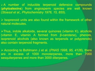  A number of inducible terpenoid defensive compounds
(phytoalexins) from angiosperm species are well known
(Stoessl et al., Phytochemistry 1976, 15, 855).
 Isoprenoid units are also found within the framework of other
natural molecules.
Thus, indole alkaloids, several quinones (vitamin K), alcohols
(vitamin E, vitamin A formed from β-carotene), phenols,
isoprenoid alcohols (also known as terpenols or polyprenols)
also contain terpenoid fragments.
 According to Bohlmann J et al. (PNAS 1998, 95, 4126), there
are in excess of 1000 monoterpenes, more than 7000
sesquiterpenes and more than 3000 diterpenes.
 