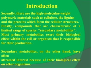 Introduction
Secondly, there are the high-molecular-weight
polymeric materials such as cellulose, the lignins
and the proteins which form the cellular structures.
Finally, compounds that are characteristic of a
limited range of species. “secondary metabolites”.
Most primary metabolites exert their biological
effect within the cell or organism that is responsible
for their production.
Secondary metabolites, on the other hand, have
often
attracted interest because of their biological effect
on other organisms.
 