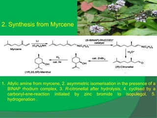 2. Synthesis from Myrcene
1. Allylic amine from myrcene, 2. asymmetric isomerisation in the presence of a
BINAP rhodium complex, 3. R-citronellal after hydrolysis, 4. cyclised by a
carbonyl-ene-reaction initiated by zinc bromide to isopulegol, 5.
hydrogenation .
 