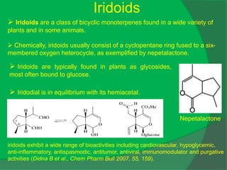 Iridoids
 Iridoids are a class of bicyclic monoterpenes found in a wide variety of
plants and in some animals.
 Chemically, iridoids usually consist of a cyclopentane ring fused to a six-
membered oxygen heterocycle, as exemplified by nepetalactone.
Nepetalactone
 Iridoids are typically found in plants as glycosides,
most often bound to glucose.
 Iridodial is in equilibrium with its hemiacetal.
iridoids exhibit a wide range of bioactivities including cardiovascular, hypoglycemic,
anti-inflammatory, antispasmodic, antitumor, antiviral, immunomodulator and purgative
activities (Didna B et al., Chem Pharm Bull 2007, 55, 159).
 
