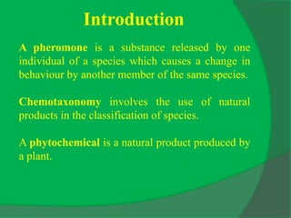 Introduction
A pheromone is a substance released by one
individual of a species which causes a change in
behaviour by another member of the same species.
Chemotaxonomy involves the use of natural
products in the classification of species.
A phytochemical is a natural product produced by
a plant.
 