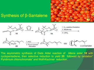 Synthesis of β-Santalene
The asymmetric synthesis of Diels Alder reaction of Allene ester 18 with
cyclopentadiene, then selective reduction to yield 20 followed by oxidation”
Pyridinium chlorochromate” and Wolf-Kischner reduction.
 