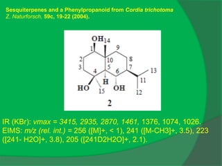 IR (KBr): νmax = 3415, 2935, 2870, 1461, 1376, 1074, 1026.
EIMS: m/z (rel. int.) = 256 ([M]+, < 1), 241 ([M-CH3]+, 3.5), 223
([241- H2O]+, 3.8), 205 ([241D2H2O]+, 2.1).
Sesquiterpenes and a Phenylpropanoid from Cordia trichotoma
Z. Naturforsch, 59c, 19-22 (2004).
 