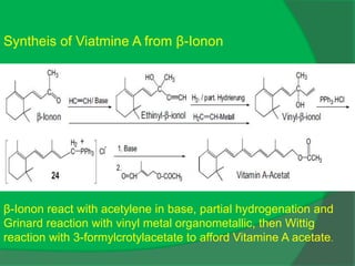 β-Ionon react with acetylene in base, partial hydrogenation and
Grinard reaction with vinyl metal organometallic, then Wittig
reaction with 3-formylcrotylacetate to afford Vitamine A acetate.
Syntheis of Viatmine A from β-Ionon
 