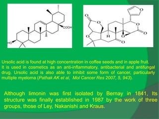 Ursolic acid is found at high concentration in coffee seeds and in apple fruit.
It is used in cosmetics as an anti-inflammatory, antibacterial and antifungal
drug. Ursolic acid is also able to inhibit some form of cancer, particularly
multiple myeloma (Pathak AK et al, Mol Cancer Res 2007, 5, 943).
Although limonin was first isolated by Bernay in 1841, Its
structure was finally established in 1987 by the work of three
groups, those of Ley, Nakanishi and Kraus.
 