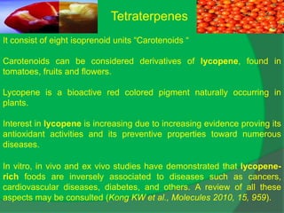 Tetraterpenes
It consist of eight isoprenoid units “Carotenoids “
Carotenoids can be considered derivatives of lycopene, found in
tomatoes, fruits and flowers.
Lycopene is a bioactive red colored pigment naturally occurring in
plants.
Interest in lycopene is increasing due to increasing evidence proving its
antioxidant activities and its preventive properties toward numerous
diseases.
In vitro, in vivo and ex vivo studies have demonstrated that lycopene-
rich foods are inversely associated to diseases such as cancers,
cardiovascular diseases, diabetes, and others. A review of all these
aspects may be consulted (Kong KW et al., Molecules 2010, 15, 959).
 