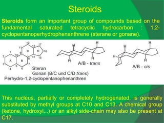 Steroids
Steroids form an important group of compounds based on the
fundamental saturated tetracyclic hydrocarbon : 1,2-
cyclopentanoperhydrophenanthrene (sterane or gonane).
This nucleus, partially or completely hydrogenated, is generally
substituted by methyl groups at C10 and C13. A chemical group
(ketone, hydroxyl...) or an alkyl side-chain may also be present at
C17.
 