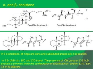 In 5 α-cholstane, all rings are trans and substituted groups are in β-position.
in 5 β- (A/B cis-, B/C und C/D trans). The presence of OH group at C-3 in β-
position is common while the configuration of substituent at positon 5,10 / 8,9 /
13,14 is different .
α- and β- cholstane
 
