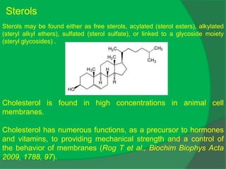 Sterols may be found either as free sterols, acylated (sterol esters), alkylated
(steryl alkyl ethers), sulfated (sterol sulfate), or linked to a glycoside moiety
(steryl glycosides) .
Sterols
Cholesterol is found in high concentrations in animal cell
membranes.
Cholesterol has numerous functions, as a precursor to hormones
and vitamins, to providing mechanical strength and a control of
the behavior of membranes (Rog T et al., Biochim Biophys Acta
2009, 1788, 97).
 