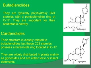 Bufadienolides
They are typically polyhydroxy C24
steroids with a pentadienolide ring at
C-17. They are important for their
cardiotonic activity..
Cardenolides
Their structure is closely related to
bufadienolides but these C23 steroids
possess a butenolide ring located at C-17.
They are widely distributed in plants mainly
as glycosides and are either toxic or insect
deterrents.
 