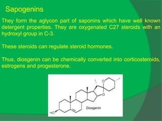 Sapogenins
They form the aglycon part of saponins which have well known
detergent properties. They are oxygenated C27 steroids with an
hydroxyl group in C-3.
These steroids can regulate steroid hormones.
Thus, diosgenin can be chemically converted into corticosteroids,
estrogens and progesterone.
 