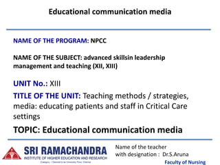 Faculty of Nursing
Educational communication media
NAME OF THE PROGRAM: NPCC
NAME OF THE SUBJECT: advanced skillsin leadership
management and teaching (XII, XIII)
UNIT No.: XIII
TITLE OF THE UNIT: Teaching methods / strategies,
media: educating patients and staff in Critical Care
settings
TOPIC: Educational communication media
Name of the teacher
with designation : Dr.S.Aruna
 