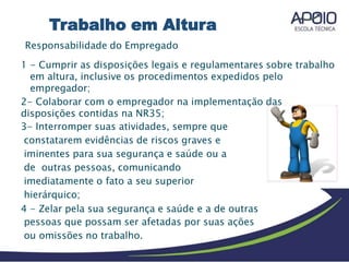 Responsabilidade do Empregado
1 - Cumprir as disposições legais e regulamentares sobre trabalho
em altura, inclusive os procedimentos expedidos pelo
empregador;
2- Colaborar com o empregador na implementação das
disposições contidas na NR35;
3- Interromper suas atividades, sempre que
constatarem evidências de riscos graves e
iminentes para sua segurança e saúde ou a
de outras pessoas, comunicando
imediatamente o fato a seu superior
hierárquico;
4 - Zelar pela sua segurança e saúde e a de outras
pessoas que possam ser afetadas por suas ações
ou omissões no trabalho.
Trabalho em Altura
 