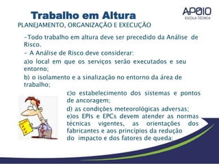 PLANEJAMENTO, ORGANIZAÇÃO E EXECUÇÃO
-Todo trabalho em altura deve ser precedido da Análise de
Risco.
- A Análise de Risco deve considerar:
a)o local em que os serviços serão executados e seu
entorno;
b) o isolamento e a sinalização no entorno da área de
trabalho;
c)o estabelecimento dos sistemas e pontos
de ancoragem;
d) as condições meteorológicas adversas;
e)os EPIs e EPCs devem atender as normas
técnicas vigentes, as orientações dos
fabricantes e aos princípios da redução
do impacto e dos fatores de queda;
Trabalho em Altura
 