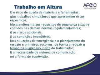 f) o risco de queda de materiais e ferramentas;
g)os trabalhos simultâneos que apresentem riscos
específicos;
h)o atendimento aos requisitos de segurança e saúde
contidos nas demais normas regulamentadoras;
i) os riscos adicionais;
j) as condições impeditivas;
k)as situações de emergência e o planejamento do
resgate e primeiros socorros, de forma a reduzir o
tempo da suspensão inerte do trabalhador;
l) a necessidade de sistema de comunicação;
m) a forma de supervisão.
Trabalho em Altura
 