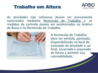 As atividades não rotineiras devem ser previamente
autorizadas mediante Permissão de Trabalho e as
medidas de controle devem ser evidenciadas na Análise
de Risco e na Permissão de Trabalho.
A Permissão de Trabalho
deve ser emitida, aprovada,
disponibilizada no local de
execução da atividade e, ao
final, encerrada e arquivada
de forma a permitir sua
rastreabilidade.
Trabalho em Altura
 