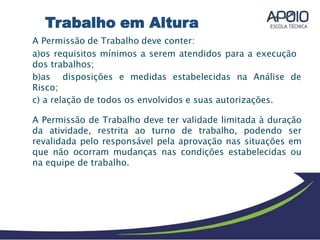 A Permissão de Trabalho deve conter:
a)os requisitos mínimos a serem atendidos para a execução
dos trabalhos;
b)as disposições e medidas estabelecidas na Análise de
Risco;
c) a relação de todos os envolvidos e suas autorizações.
A Permissão de Trabalho deve ter validade limitada à duração
da atividade, restrita ao turno de trabalho, podendo ser
revalidada pelo responsável pela aprovação nas situações em
que não ocorram mudanças nas condições estabelecidas ou
na equipe de trabalho.
Trabalho em Altura
 