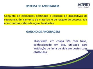 Conjunto de elementos destinado à conexão de dispositivos de
segurança, de içamento de materiais e de resgate de pessoas, tais
como cordas, cabos de aço e talabartes.
chapa 3/8 com trava,
•Fabricado em
confeccionado em aço, utilizado para
instalação de linha de vida em postes com
obstáculos.
SISTEMA DE ANCORAGEM
GANCHO DE ANCORAGEM
 