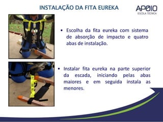 • Instalar fita eureka na parte superior
iniciando pelas abas
em seguida instala as
da escada,
maiores e
menores.
• Escolha da fita eureka com sistema
de absorção de impacto e quatro
abas de instalação.
INSTALAÇÃO DA FITA EUREKA
 