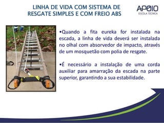 •Quando a fita eureka for instalada na
escada, a linha de vida deverá ser instalada
no olhal com absorvedor de impacto, através
de um mosquetão com polia de resgate.
•É necessário a instalação de uma corda
auxiliar para amarração da escada na parte
superior, garantindo a sua estabilidade.
LINHA DE VIDA COM SISTEMA DE
RESGATE SIMPLES E COM FREIO ABS
 