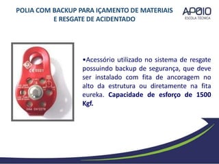 •Acessório utilizado no sistema de resgate
possuindo backup de segurança, que deve
ser instalado com fita de ancoragem no
alto da estrutura ou diretamente na fita
eureka. Capacidade de esforço de 1500
Kgf.
POLIA COM BACKUP PARA IÇAMENTO DE MATERIAIS
E RESGATE DE ACIDENTADO
 
