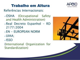 Referências Internacionais:
⦁ OSHA (Occupational Safety
and Health Administration)
⦁ Real Decreto Espanhol - RD
2177/2004
⦁ EN - EUROPEAN NORM
⦁ UIAA;
⦁ ISSO
(International Organization for
Standardization)
Trabalho em Altura
 