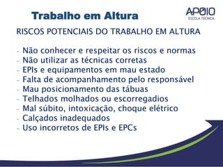 RISCOS POTENCIAIS DO TRABALHO EM ALTURA
- Não conhecer e respeitar os riscos e normas
- Não utilizar as técnicas corretas
- EPIs e equipamentos em mau estado
- Falta de acompanhamento pelo responsável
- Mau posicionamento das tábuas
- Telhados molhados ou escorregadios
- Mal súbito, intoxicação, choque elétrico
- Calçados inadequados
- Uso incorretos de EPIs e EPCs
Trabalho em Altura
 