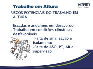 RISCOS POTENCIAIS DO TRABALHO EM
ALTURA
- Escadas e andaimes em desacordo
- Trabalho em condições climáticas
desfavoráveis
-Falta de sinalização e
isolamento
-Falta de ASO, PT, AR e
supervisão
Trabalho em Altura
 
