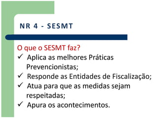 N R 4 - S ES M T

O que o SESMT faz?
 Aplica as melhores Práticas
   Prevencionistas;
 Responde as Entidades de Fiscalização;
 Atua para que as medidas sejam
   respeitadas;
 Apura os acontecimentos.
 