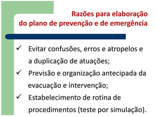 Razões para elaboração
do plano de prevenção e de emergência


 Evitar confusões, erros e atropelos e
   a duplicação de atuações;
 Previsão e organização antecipada da
   evacuação e intervenção;
 Estabelecimento de rotina de
   procedimentos (teste por simulação).
 