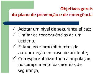 Objetivos gerais
do plano de prevenção e de emergência

 Adotar um nível de segurança eficaz;
 Limitar as consequências de um
  acidente;
 Estabelecer procedimentos de
  autoproteção em caso de acidente;
 Co-responsabilizar toda a população
  no cumprimento das normas de
  segurança;
 