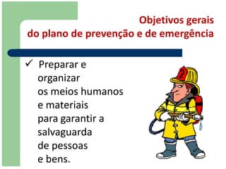 Objetivos gerais
do plano de prevenção e de emergência

 Preparar e
  organizar
  os meios humanos
  e materiais
  para garantir a
  salvaguarda
  de pessoas
  e bens.
 