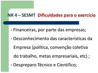 NR 4 – SESMT Dificuldades para o exercício

 - Financeiras, por parte das empresas;
 - Desconhecimento das características da
  Empresa (política, convenção coletiva
  do trabalho, metas empresariais, etc) ;
 - Despreparo Técnico e Cientifico;
 