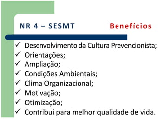 N R 4 – S ES M T               Benefícios

   Desenvolvimento da Cultura Prevencionista;
   Orientações;
   Ampliação;
   Condições Ambientais;
   Clima Organizacional;
   Motivação;
   Otimização;
   Contribui para melhor qualidade de vida.
 
