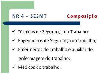 N R 4 – S ES M T          Composição


 Técnicos de Segurança do Trabalho;
 Engenheiros de Segurança do trabalho;
 Enfermeiros do Trabalho e auxiliar de
   enfermagem do trabalho;
 Médicos do trabalho.
 