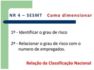N R 4 – S ES M T    Como dimensionar


1º - Identificar o grau de risco

2º - Relacionar o grau de risco com o
     numero de empregados.


        Relação da Classificação Nacional
 