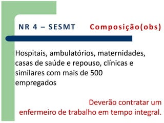 N R 4 – S ES M T     Composição(obs)


Hospitais, ambulatórios, maternidades,
casas de saúde e repouso, clínicas e
similares com mais de 500
empregados

                     Deverão contratar um
 enfermeiro de trabalho em tempo integral.
 