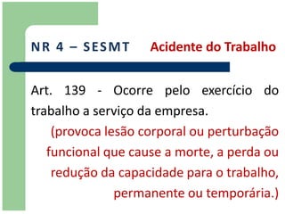 N R 4 – S ES M T    Acidente do Trabalho


Art. 139 - Ocorre pelo exercício do
trabalho a serviço da empresa.
    (provoca lesão corporal ou perturbação
   funcional que cause a morte, a perda ou
    redução da capacidade para o trabalho,
               permanente ou temporária.)
 