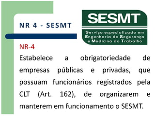 N R 4 - S ES M T

NR-4
Estabelece     a      obrigatoriedade     de
empresas públicas e privadas, que
possuam funcionários registrados pela
CLT   (Art.   162),    de   organizarem    e
manterem em funcionamento o SESMT.
 