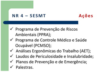 N R 4 – S ES M T                  Ações

 Programa de Prevenção de Riscos
  Ambientais (PPRA);
 Programa de Controle Médico e Saúde
  Ocupável (PCMSO);
 Análises Ergonômicas do Trabalho (AET);
 Laudos de Periculosidade e Insalubridade;
 Planos de Prevenção e de Emergência;
 Palestras.
 