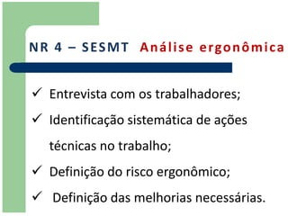 N R 4 – S ES M T A n á l i s e e r go n ô m i c a


 Entrevista com os trabalhadores;
 Identificação sistemática de ações
   técnicas no trabalho;
 Definição do risco ergonômico;
 Definição das melhorias necessárias.
 