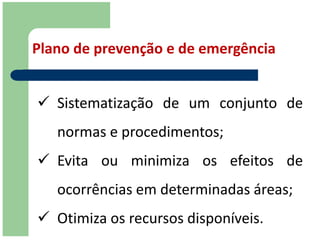 Plano de prevenção e de emergência


 Sistematização de um conjunto de
   normas e procedimentos;
 Evita ou minimiza os efeitos de
   ocorrências em determinadas áreas;
 Otimiza os recursos disponíveis.
 